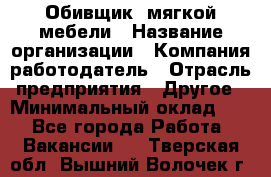 Обивщик. мягкой мебели › Название организации ­ Компания-работодатель › Отрасль предприятия ­ Другое › Минимальный оклад ­ 1 - Все города Работа » Вакансии   . Тверская обл.,Вышний Волочек г.